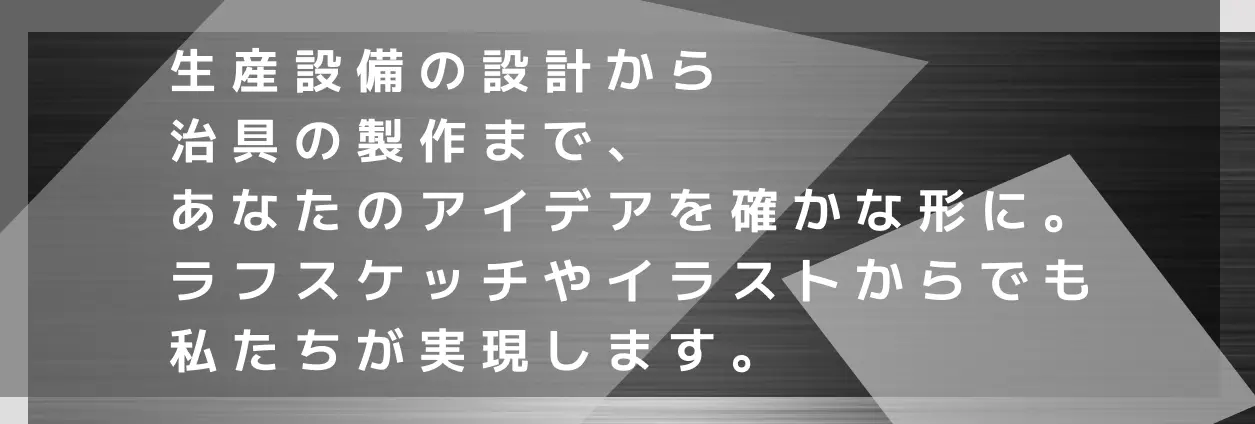 生産設備の設計から治具の製作まで、あなたのアイデアを確かな形に。ラフスケッチやイラストからでも私たちが実現します。